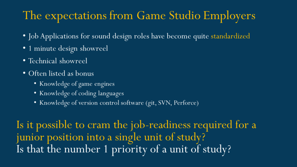 The expectations from Game Studio Employers
Job Applications for sound design roles have become quite standardized
1 minute design showreel
Technical showreel
Often listed as bonus
Knowledge of game engines 
Knowledge of coding languages 
Knowledge of version control software (git, SVN, Perforce)  Is it possible to cram the job-readiness required for a junior position into a single unit of study?
Is that the number 1 priority of a unit of study?
